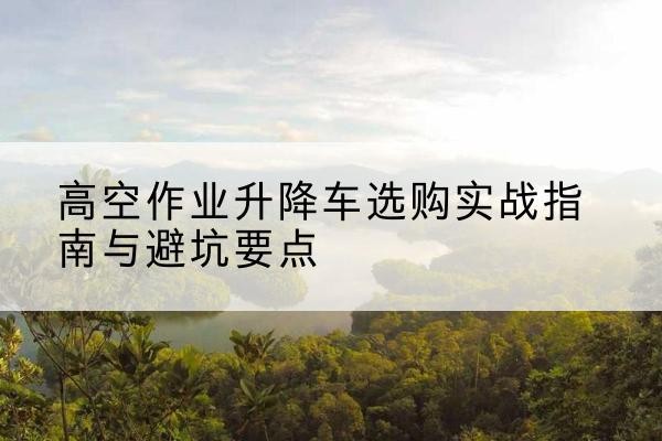 潼南区升降车怎么选-高空作业升降车选购实战指南与避坑要点