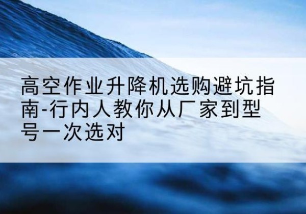 潼南区升降平台厂家-高空作业升降机选购避坑指南-行内人教你从厂家到型号一次选对