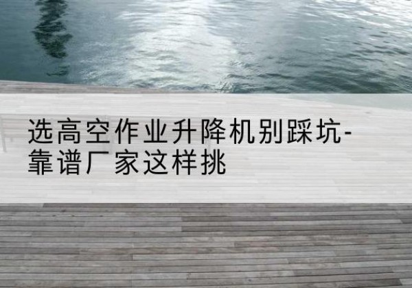潼南区剪叉式升降机厂家-选高空作业升降机别踩坑-靠谱厂家这样挑
