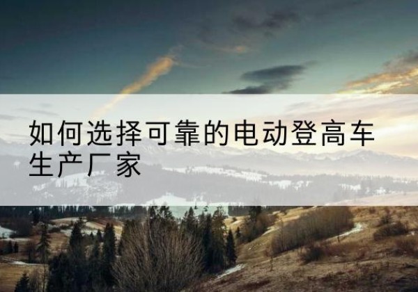 潼南区电动登高车厂家-如何选择可靠的电动登高车生产厂家