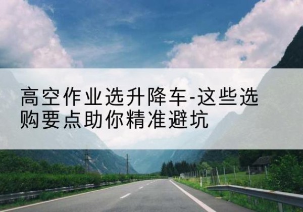 潼南区升降车厂家-高空作业选升降车-这些选购要点助你*避坑