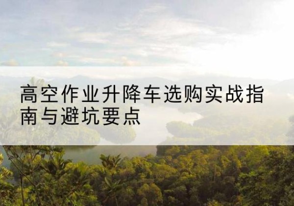 潼南区升降车怎么选-高空作业升降车选购实战指南与避坑要点